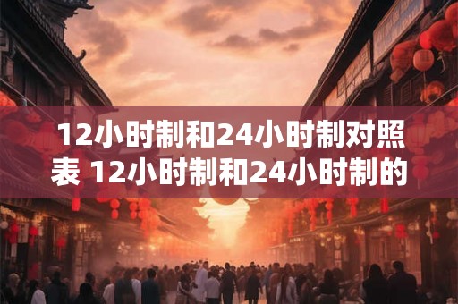 12小时制和24小时制对照表 12小时制和24小时制的区别是什么 12小时制和24小时制对照表 12小时制和24小时制的区别是什么