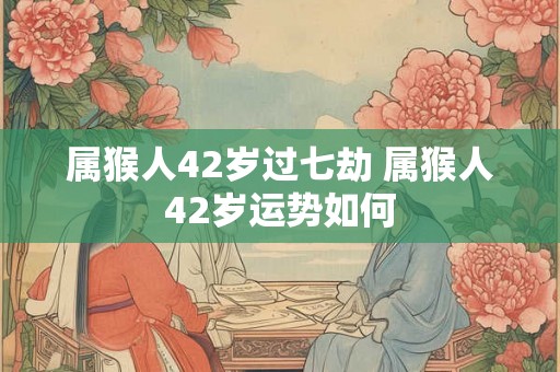 属猴人42岁过七劫 属猴人42岁运势如何