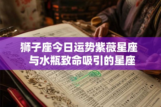 狮子座今日运势紫薇星座  与水瓶致命吸引的星座