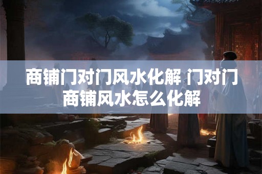 商铺门对门风水化解 门对门商铺风水怎么化解