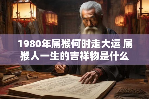 1980年属猴何时走大运 属猴人一生的吉祥物是什么 1980年属猴何时走大运 属猴人一生的吉祥物是什么