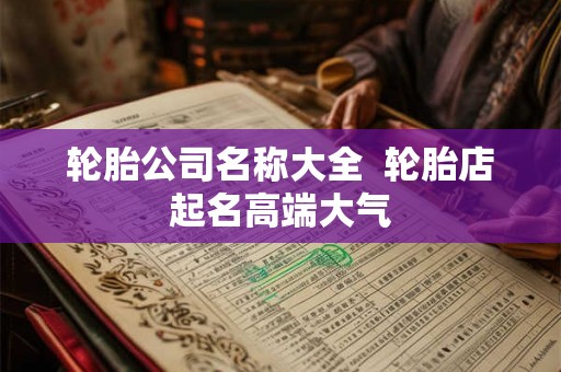 轮胎公司名称大全 轮胎店起名高端大气 轮胎公司名称大全 轮胎店起名高端大气