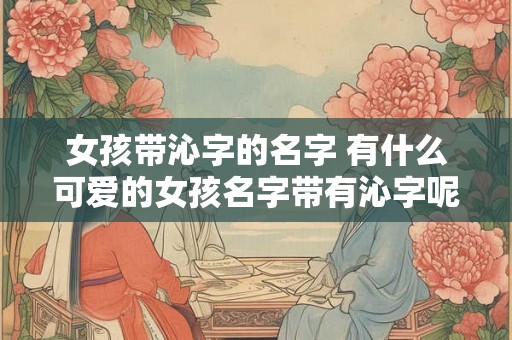 女孩带沁字的名字 有什么可爱的女孩名字带有沁字呢