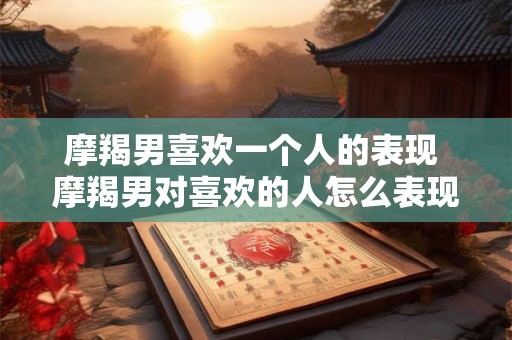 摩羯男喜欢一个人的表现 摩羯男对喜欢的人怎么表现