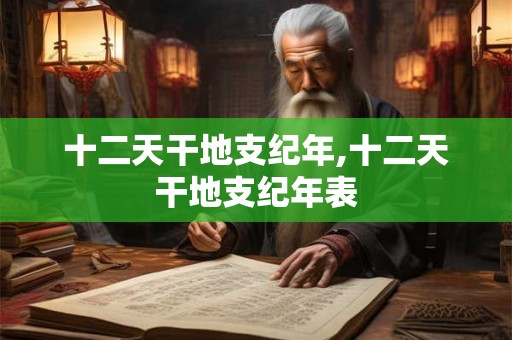 十二天干地支纪年,十二天干地支纪年表 十二天干地支纪年,十二天干地支纪年表