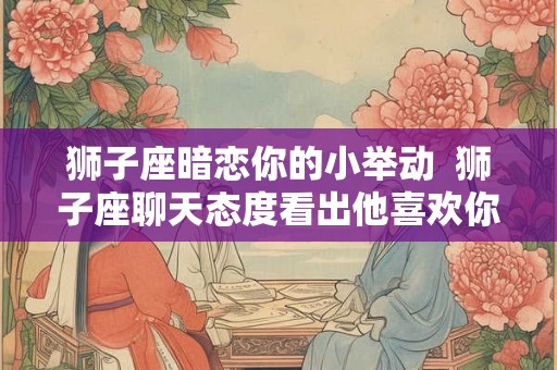 狮子座暗恋你的小举动  狮子座聊天态度看出他喜欢你