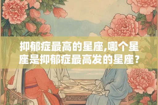 抑郁症最高的星座,哪个星座是抑郁症最高发的星座? 抑郁症最高的星座,哪个星座是抑郁症最高发的星座?