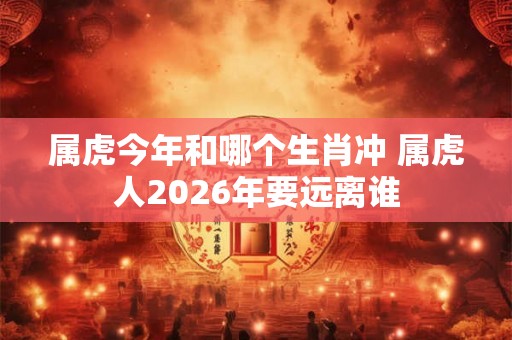 属虎今年和哪个生肖冲 属虎人2026年要远离谁