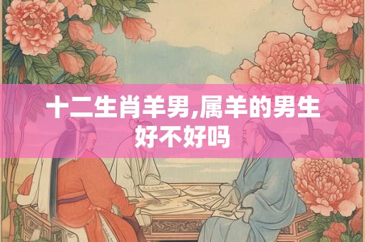 十二生肖羊男,属羊的男生好不好吗 十二生肖羊男,属羊的男生好不好吗