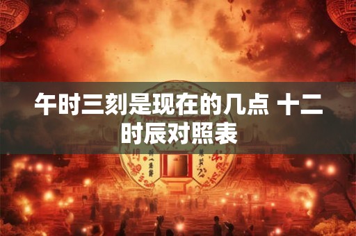 午时三刻是现在的几点 十二时辰对照表