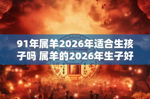91年属羊2026年适合生孩子吗 属羊的2026年生子好不好