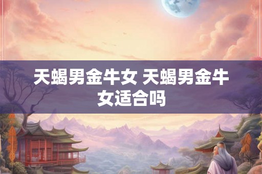 天蝎男金牛女 天蝎男金牛女适合吗 天蝎男金牛女 天蝎男金牛女适合吗