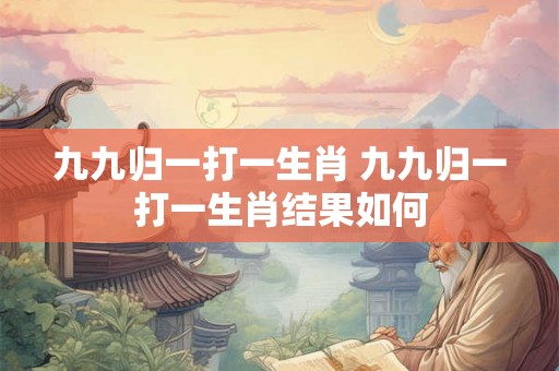 九九归一打一生肖 九九归一打一生肖结果如何 九九归一打一生肖 九九归一打一生肖结果如何