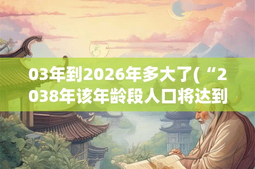 03年到2026年多大了(“2038年该年龄段人口将达到峰值？”)