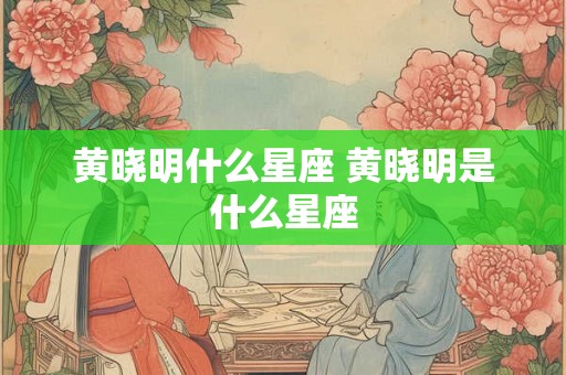 黄晓明什么星座 黄晓明是什么星座