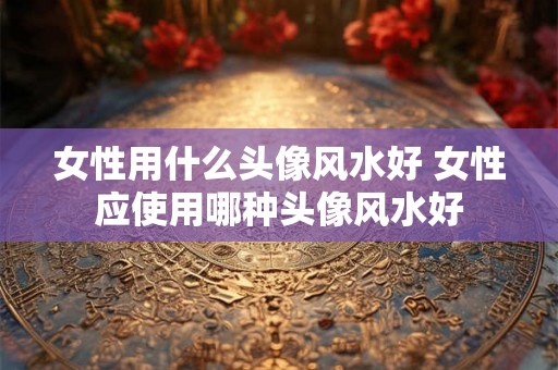 女性用什么头像风水好 女性应使用哪种头像风水好