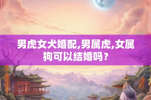 男虎女犬婚配,男属虎,女属狗可以结婚吗？