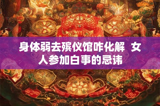 身体弱去殡仪馆咋化解 女人参加白事的忌讳 身体弱去殡仪馆咋化解 女人参加白事的忌讳