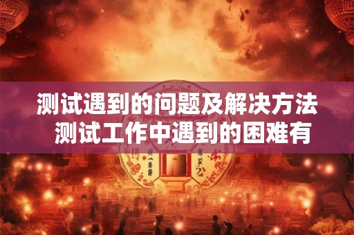 测试遇到的问题及解决方法 测试工作中遇到的困难有哪些 测试遇到的问题及解决方法 测试工作中遇到的困难有哪些
