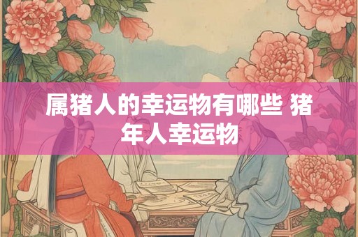 属猪人的幸运物有哪些 猪年人幸运物 属猪人的幸运物有哪些 猪年人幸运物