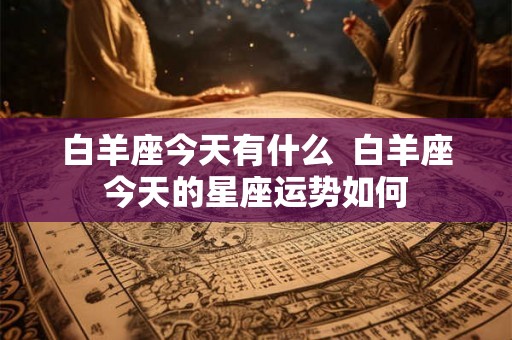 白羊座今天有什么 白羊座今天的星座运势如何 白羊座今天有什么 白羊座今天的星座运势如何