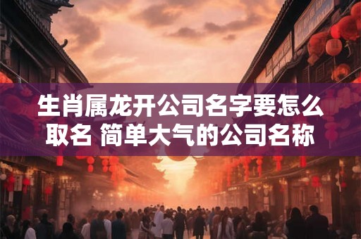 生肖属龙开公司名字要怎么取名 简单大气的公司名称