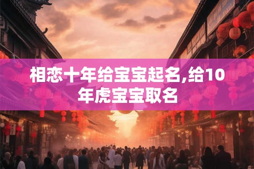 相恋十年给宝宝起名,给10年虎宝宝取名 相恋十年给宝宝起名,给10年虎宝宝取名