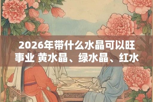 2026年带什么水晶可以旺事业 黄水晶、绿水晶、红水晶