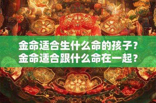 金命适合生什么命的孩子？金命适合跟什么命在一起？