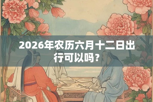 2026年农历六月十二日出行可以吗？