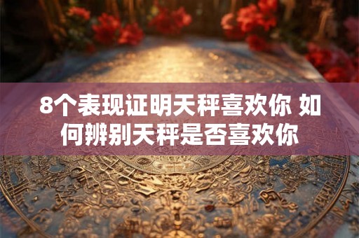 8个表现证明天秤喜欢你 如何辨别天秤是否喜欢你