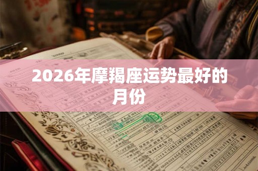 2026年摩羯座运势最好的月份 2026年摩羯座运势最好的月份