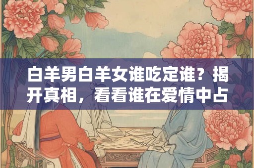 白羊男白羊女谁吃定谁?揭开真相,看看谁在爱情中占主导 白羊男白羊女谁吃定谁?揭开真相,看看谁在爱情中占主导