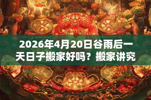 2026年4月20日谷雨后一天日子搬家好吗?搬家讲究有什么? 2026年4月20日谷雨后一天日子搬家好吗?搬家讲究有什么?
