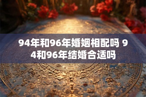 94年和96年婚姻相配吗 94和96年结婚合适吗 94年和96年婚姻相配吗 94和96年结婚合适吗