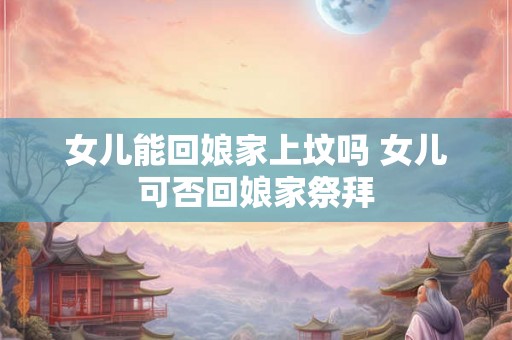 女儿能回娘家上坟吗 女儿可否回娘家祭拜