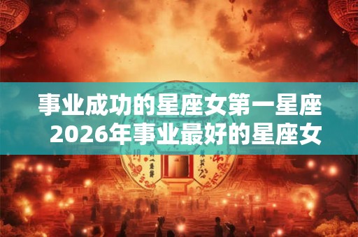 事业成功的星座女第一星座  2026年事业最好的星座女