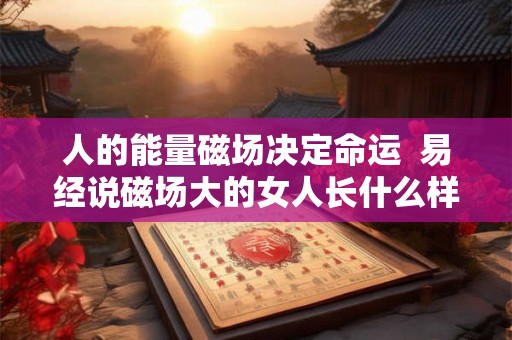 人的能量磁场决定命运 易经说磁场大的女人长什么样 人的能量磁场决定命运 易经说磁场大的女人长什么样