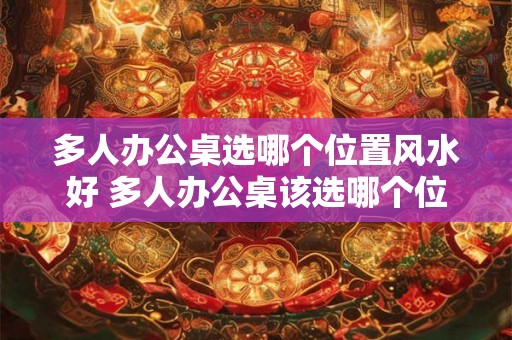 多人办公桌选哪个位置风水好 多人办公桌该选哪个位置的风水好