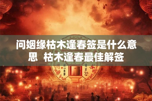 问姻缘枯木逢春签是什么意思 枯木逢春最佳解签 问姻缘枯木逢春签是什么意思 枯木逢春最佳解签