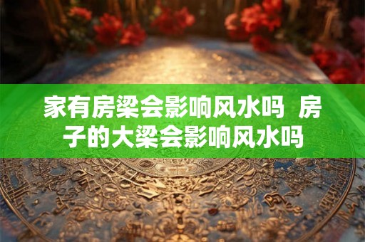 家有房梁会影响风水吗 房子的大梁会影响风水吗 家有房梁会影响风水吗 房子的大梁会影响风水吗