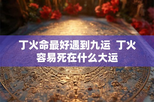 丁火命最好遇到九运  丁火容易死在什么大运