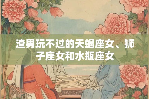 渣男玩不过的天蝎座女、狮子座女和水瓶座女