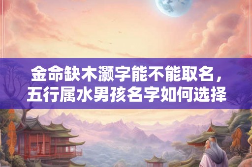 金命缺木灏字能不能取名，五行属水男孩名字如何选择