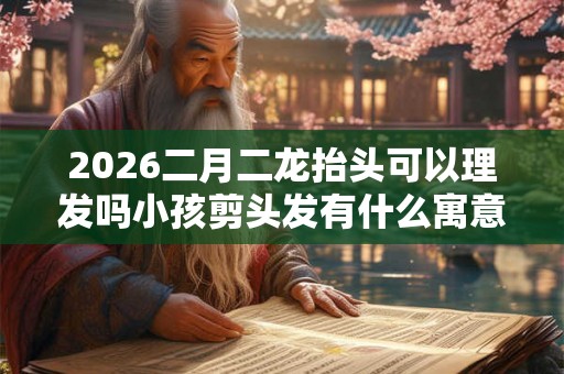 2026二月二龙抬头可以理发吗小孩剪头发有什么寓意？