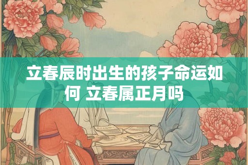 立春辰时出生的孩子命运如何 立春属正月吗