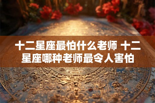 十二星座最怕什么老师 十二星座哪种老师最令人害怕