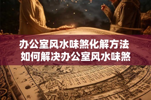 办公室风水味煞化解方法 如何解决办公室风水味煞 办公室风水味煞化解方法 如何解决办公室风水味煞