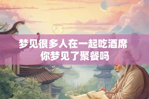 梦见很多人在一起吃酒席 你梦见了聚餐吗 梦见很多人在一起吃酒席 你梦见了聚餐吗