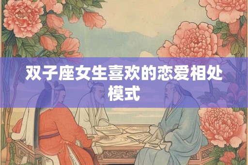 双子座女生喜欢的恋爱相处模式 双子座女生喜欢的恋爱相处模式